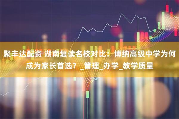 聚丰达配资 湖南复读名校对比：博纳高级中学为何成为家长首选？_管理_办学_教学质量