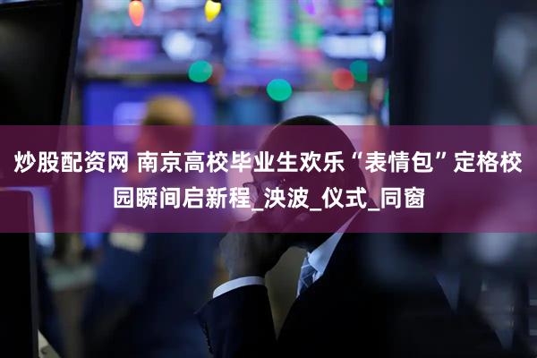 炒股配资网 南京高校毕业生欢乐“表情包”定格校园瞬间启新程_泱波_仪式_同窗