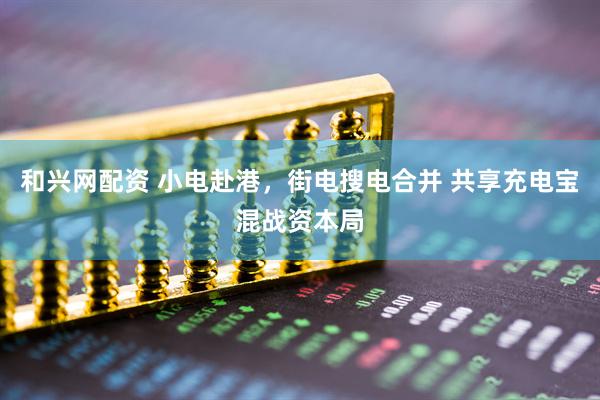 和兴网配资 小电赴港，街电搜电合并 共享充电宝混战资本局
