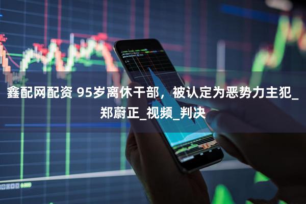 鑫配网配资 95岁离休干部，被认定为恶势力主犯_郑蔚正_视频_判决