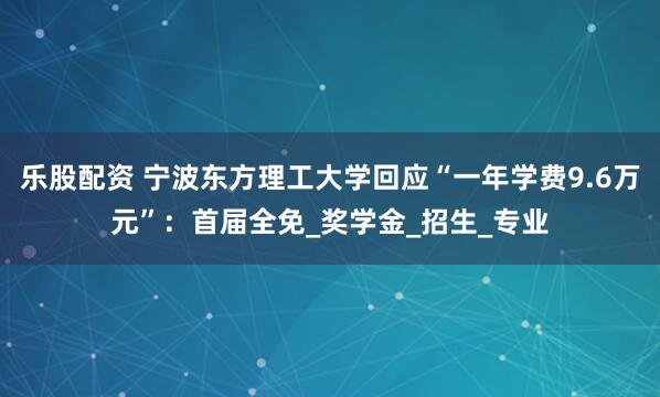 乐股配资 宁波东方理工大学回应“一年学费9.6万元”：首届全免_奖学金_招生_专业