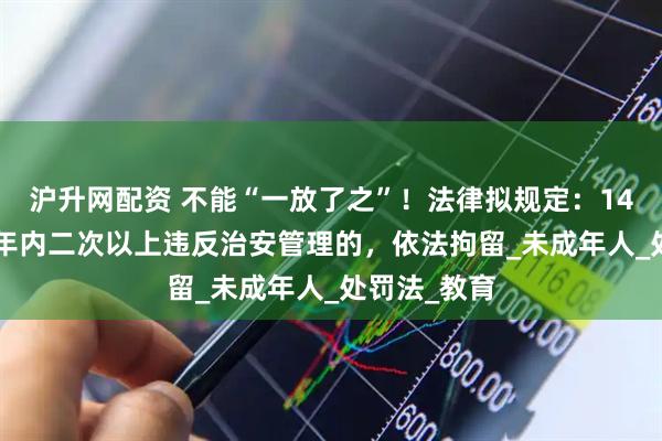 沪升网配资 不能“一放了之”！法律拟规定：14-16周岁一年内二次以上违反治安管理的，依法拘留_未成年人_处罚法_教育