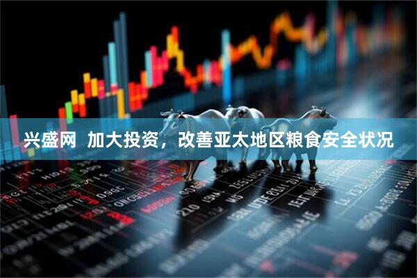 兴盛网  加大投资，改善亚太地区粮食安全状况