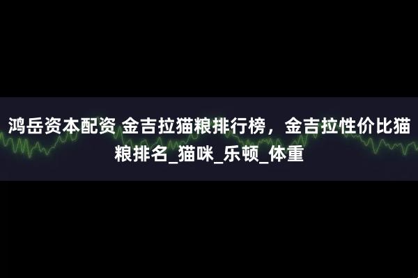 鸿岳资本配资 金吉拉猫粮排行榜，金吉拉性价比猫粮排名_猫咪_乐顿_体重