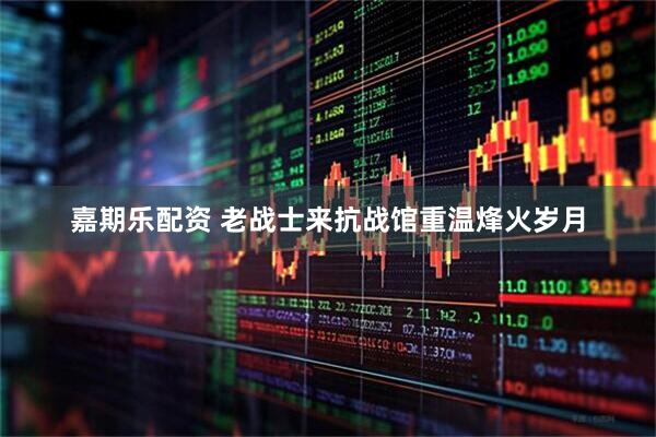 嘉期乐配资 老战士来抗战馆重温烽火岁月