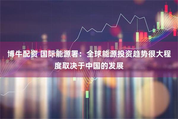 博牛配资 国际能源署：全球能源投资趋势很大程度取决于中国的发展