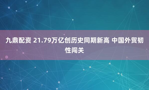 九鼎配资 21.79万亿创历史同期新高 中国外贸韧性闯关
