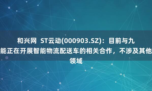 和兴网  ST云动(000903.SZ)：目前与九识智能正在开展智能物流配送车的相关合作，不涉及其他领域
