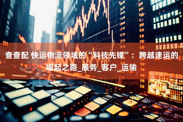 查查配 快运物流领域的“科技先锋”：跨越速运的崛起之路_服务_客户_运输