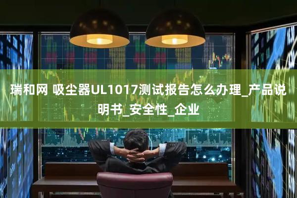 瑞和网 吸尘器UL1017测试报告怎么办理_产品说明书_安全性_企业
