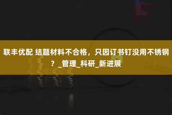 联丰优配 结题材料不合格，只因订书钉没用不锈钢？_管理_科研_新进展