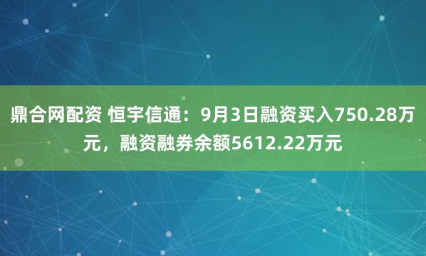 鼎合网配资 恒宇信通：9月3日融资买入750.28万元，融资融券余额5612.22万元