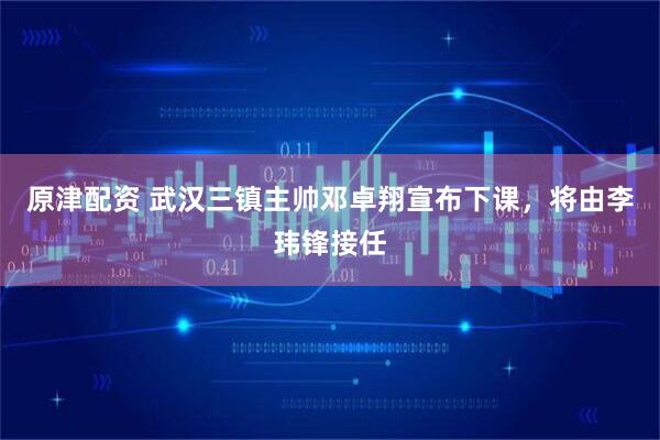 原津配资 武汉三镇主帅邓卓翔宣布下课，将由李玮锋接任