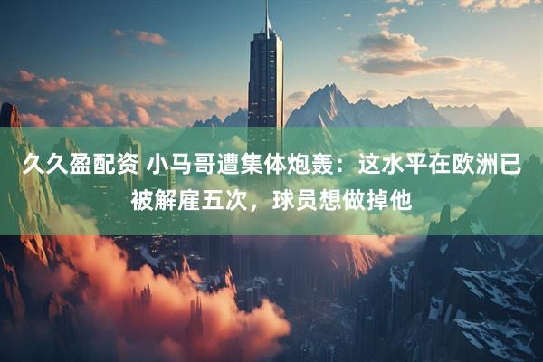 久久盈配资 小马哥遭集体炮轰：这水平在欧洲已被解雇五次，球员想做掉他