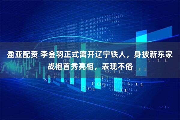 盈亚配资 李金羽正式离开辽宁铁人，身披新东家战袍首秀亮相，表现不俗