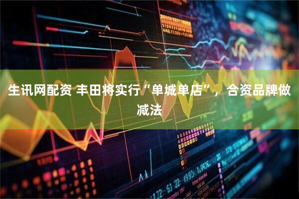 生讯网配资 丰田将实行“单城单店”，合资品牌做减法