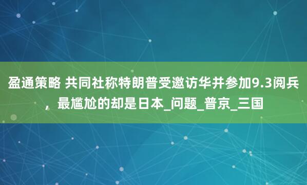 盈通策略 共同社称特朗普受邀访华并参加9.3阅兵，最尴尬的却是日本_问题_普京_三国