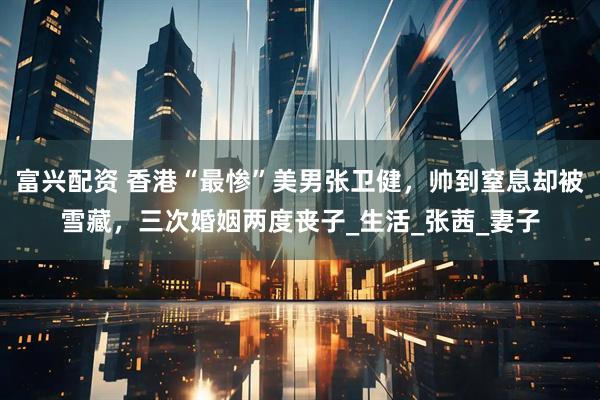 富兴配资 香港“最惨”美男张卫健,帅到窒息却被雪藏,三次婚姻两度丧子_生活_张茜_妻子