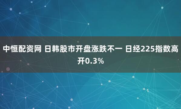 中恒配资网 日韩股市开盘涨跌不一 日经225指数高开0.3%