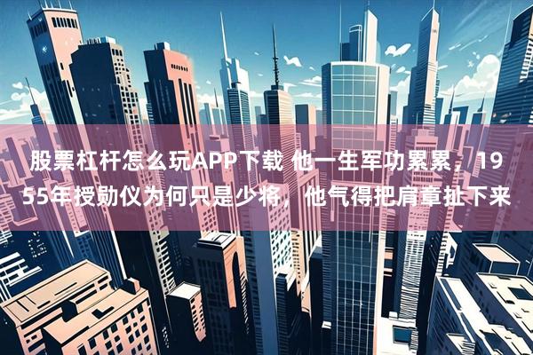 股票杠杆怎么玩APP下载 他一生军功累累，1955年授勋仪为何只是少将，他气得把肩章扯下来
