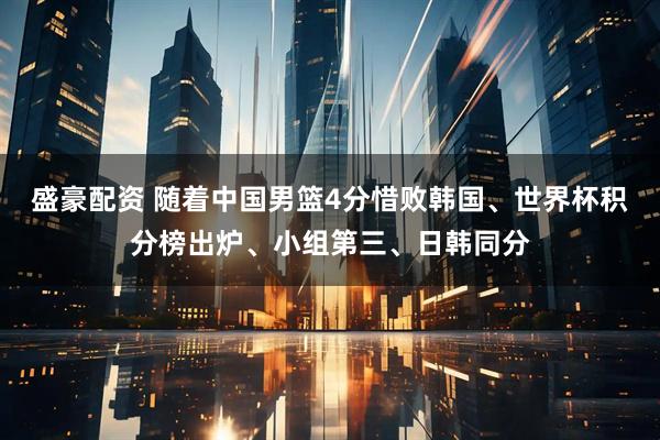 盛豪配资 随着中国男篮4分惜败韩国、世界杯积分榜出炉、小组第三、日韩同分