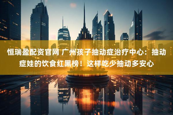 恒瑞盈配资官网 广州孩子抽动症治疗中心：抽动症娃的饮食红黑榜！这样吃少抽动多安心