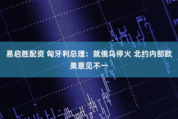 易启胜配资 匈牙利总理：就俄乌停火 北约内部欧美意见不一