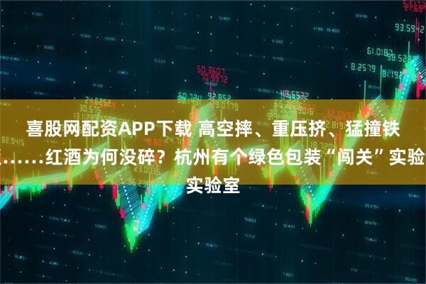 喜股网配资APP下载 高空摔、重压挤、猛撞铁板……红酒为何没碎？杭州有个绿色包装“闯关”实验室