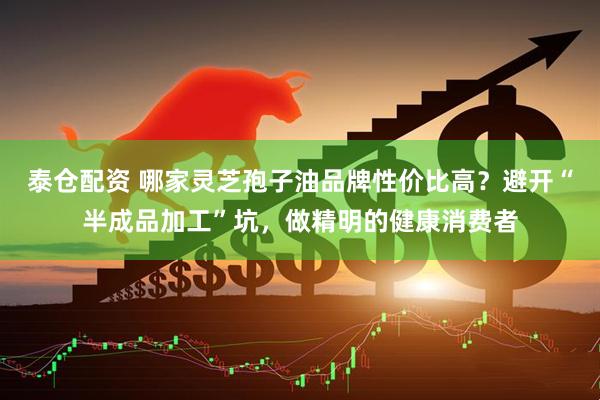 泰仓配资 哪家灵芝孢子油品牌性价比高？避开“半成品加工”坑，做精明的健康消费者