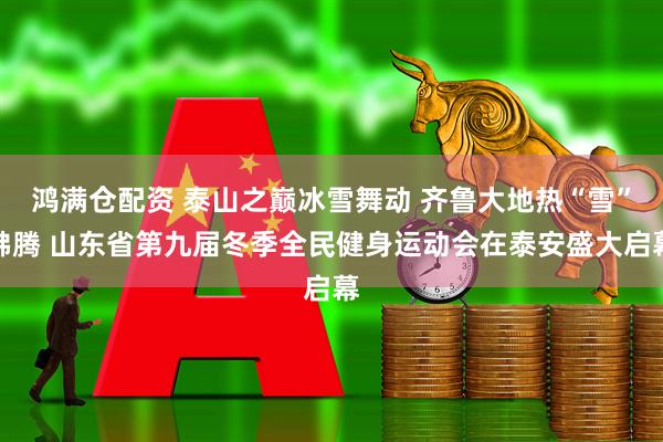 鸿满仓配资 泰山之巅冰雪舞动 齐鲁大地热“雪”沸腾 山东省第九届冬季全民健身运动会在泰安盛大启幕