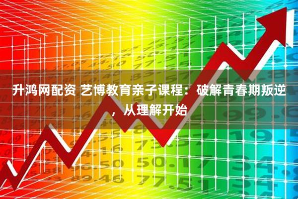 升鸿网配资 艺博教育亲子课程：破解青春期叛逆，从理解开始