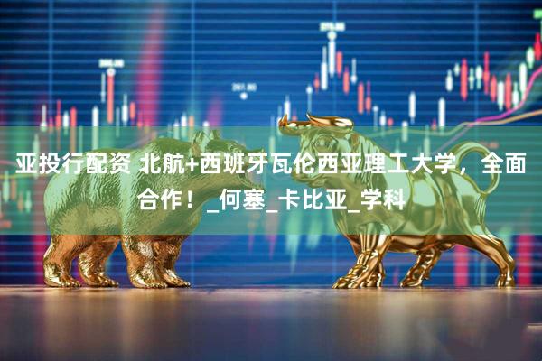 亚投行配资 北航+西班牙瓦伦西亚理工大学，全面合作！_何塞_卡比亚_学科