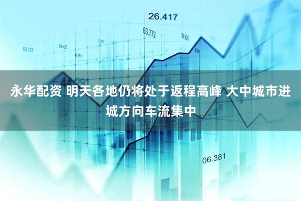 永华配资 明天各地仍将处于返程高峰 大中城市进城方向车流集中